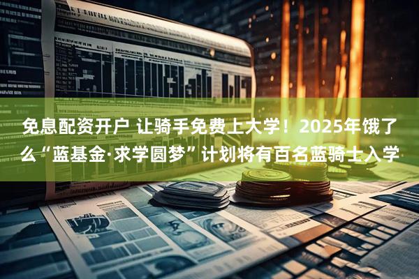 免息配资开户 让骑手免费上大学！2025年饿了么“蓝基金·求学圆梦”计划将有百名蓝骑士入学