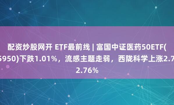 配资炒股网开 ETF最前线 | 富国中证医药50ETF(515950)下跌1.01%，流感主题走弱，西陇科学上涨2.76%