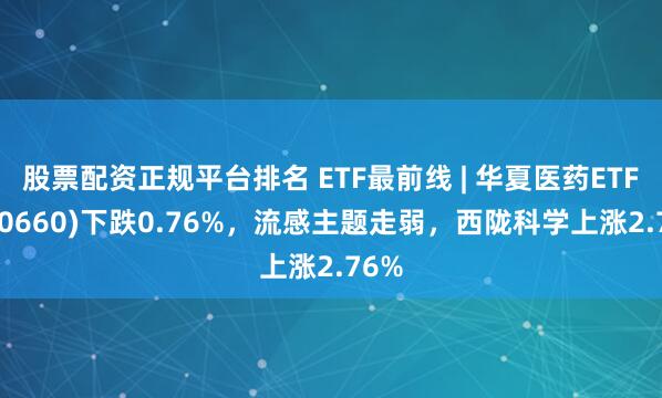 股票配资正规平台排名 ETF最前线 | 华夏医药ETF(510660)下跌0.76%，流感主题走弱，西陇科学上涨2.76%