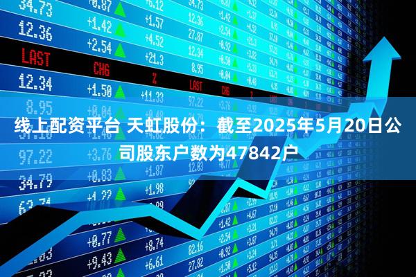 线上配资平台 天虹股份：截至2025年5月20日公司股东户数为47842户