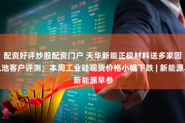配资好评炒股配资门户 天华新能正极材料送多家固态电池客户评测；本周工业硅现货价格小幅下跌 | 新能源早参