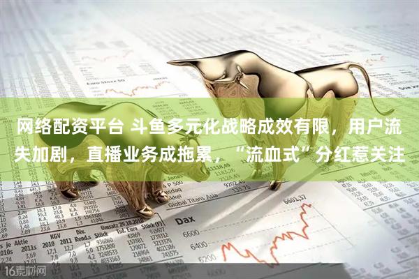 网络配资平台 斗鱼多元化战略成效有限，用户流失加剧，直播业务成拖累，“流血式”分红惹关注