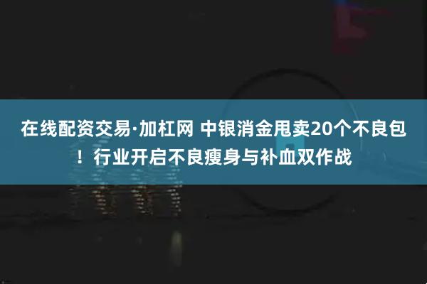 在线配资交易·加杠网 中银消金甩卖20个不良包！行业开启不良瘦身与补血双作战