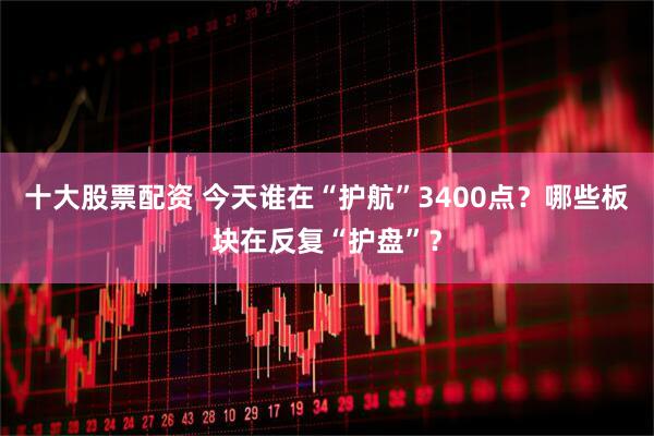 十大股票配资 今天谁在“护航”3400点？哪些板块在反复“护盘”？
