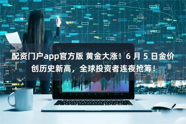配资门户app官方版 黄金大涨！6 月 5 日金价创历史新高，全球投资者连夜抢筹！