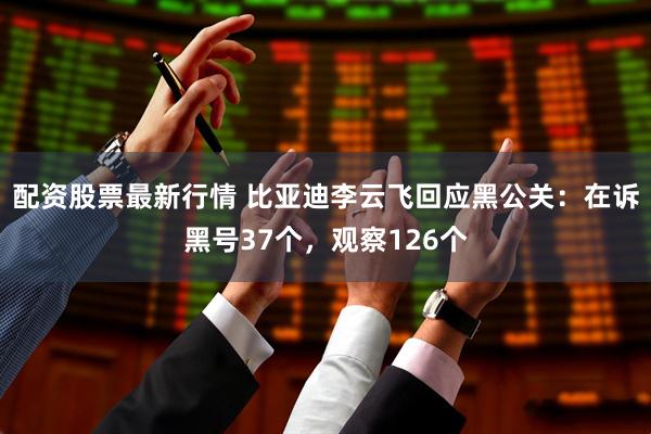 配资股票最新行情 比亚迪李云飞回应黑公关：在诉黑号37个，观察126个