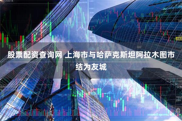 股票配资查询网 上海市与哈萨克斯坦阿拉木图市结为友城