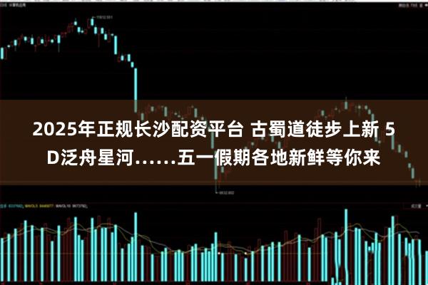 2025年正规长沙配资平台 古蜀道徒步上新 5D泛舟星河……五一假期各地新鲜等你来