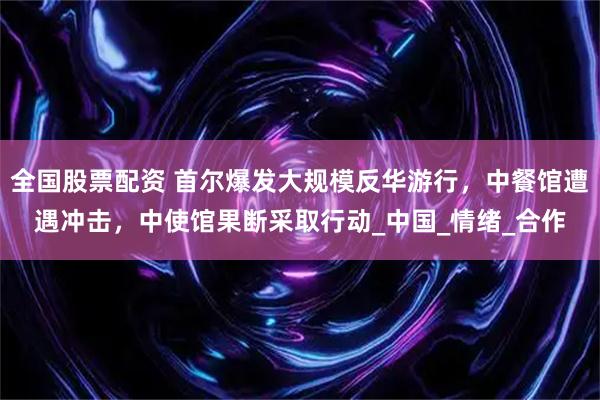全国股票配资 首尔爆发大规模反华游行，中餐馆遭遇冲击，中使馆果断采取行动_中国_情绪_合作