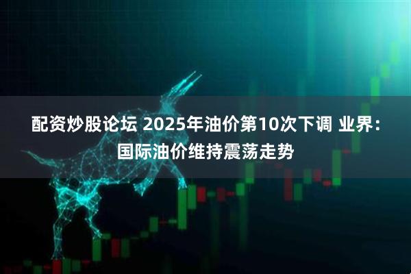 配资炒股论坛 2025年油价第10次下调 业界：国际油价维持震荡走势